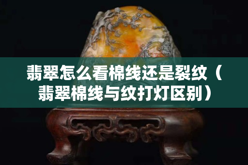 翡翠怎么看棉線還是裂紋（翡翠棉線與紋打燈區別）