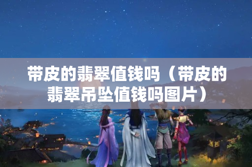 帶皮的翡翠值錢嗎（帶皮的翡翠吊墜值錢嗎圖片）