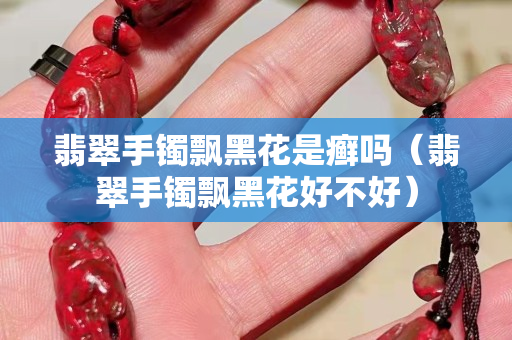 翡翠手鐲飄黑花是癬嗎（翡翠手鐲飄黑花好不好）