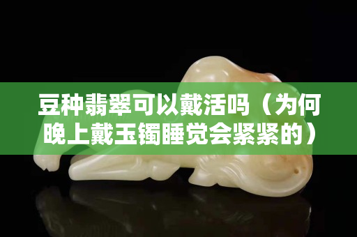 豆種翡翠可以戴活嗎（為何晚上戴玉鐲睡覺會緊緊的）