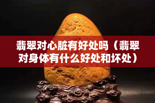 翡翠對心臟有好處嗎（翡翠對身體有什么好處和壞處）