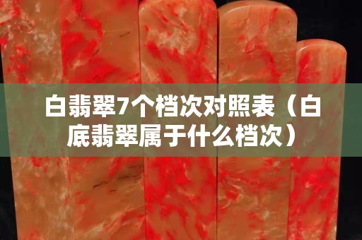 白翡翠7個(gè)檔次對(duì)照表（白底翡翠屬于什么檔次）