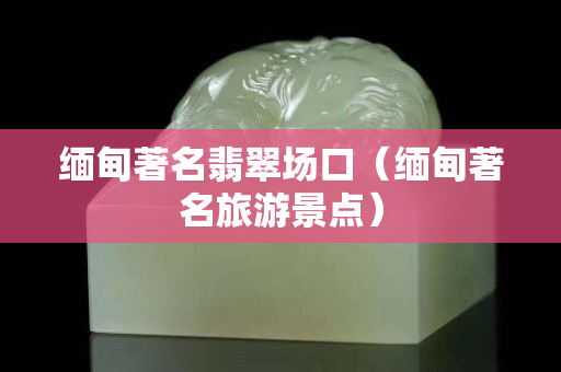 緬甸著名翡翠場口（緬甸著名旅游景點）