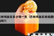 巴林雞血石多少錢一克（巴林雞血石有收藏價值嗎?）