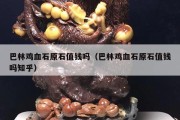 巴林雞血石原石值錢嗎（巴林雞血石原石值錢嗎知乎）
