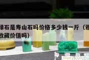雅安綠石是壽山石嗎價(jià)格多少錢一斤（雅安綠石有收藏價(jià)值嗎）