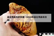昌化雞血石的價(jià)值（2021年昌化雞血石價(jià)格）