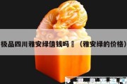 極品四川雅安綠值錢嗎	（雅安綠的價格）