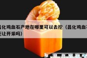 昌化雞血石產地在哪里可以去挖（昌化雞血石還讓開采嗎）