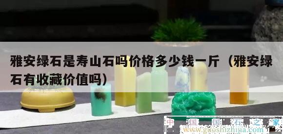 雅安綠石是壽山石嗎價格多少錢一斤（雅安綠石有收藏價值嗎）