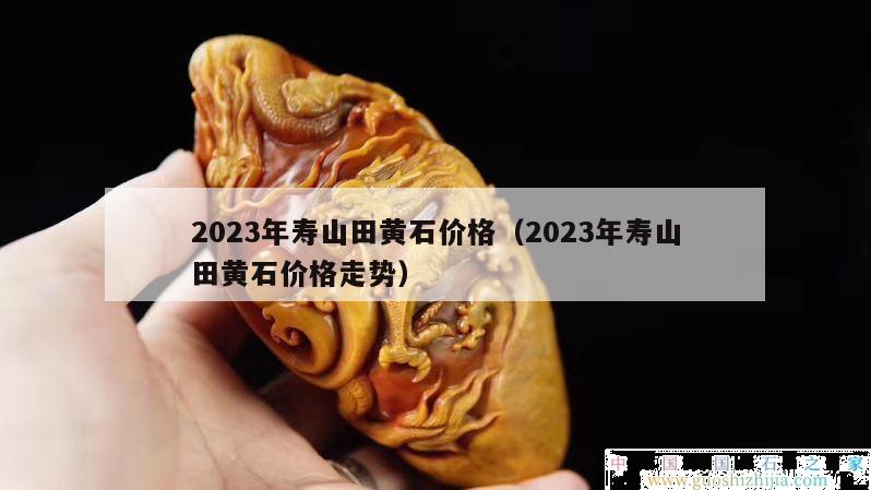 2023年壽山田黃石價格（2023年壽山田黃石價格走勢）